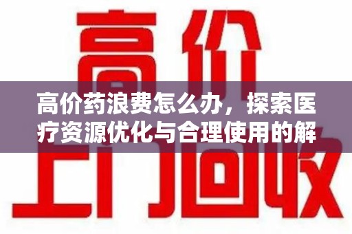 南京高价药浪费怎么办，探索医疗资源优化与合理使用的解决方案