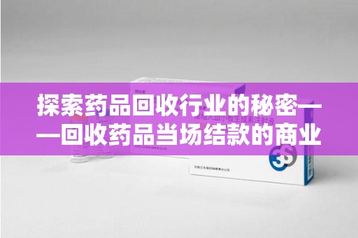 南京探索药品回收行业的秘密——回收药品当场结款的商业逻辑与社会价值