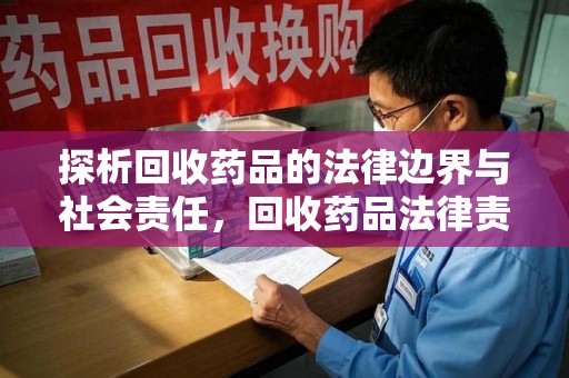 南京探析回收药品的法律边界与社会责任，回收药品法律责任的关键考量