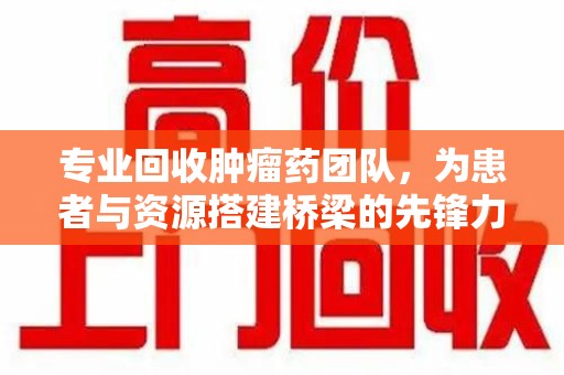 南京专业回收肿瘤药团队，为患者与资源搭建桥梁的先锋力量