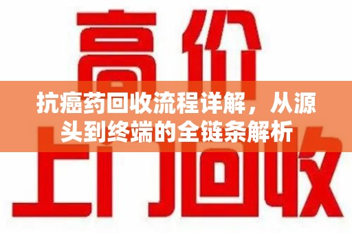 南京抗癌药回收流程详解，从源头到终端的全链条解析