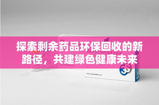 南京探索剩余药品环保回收的新路径，共建绿色健康未来
