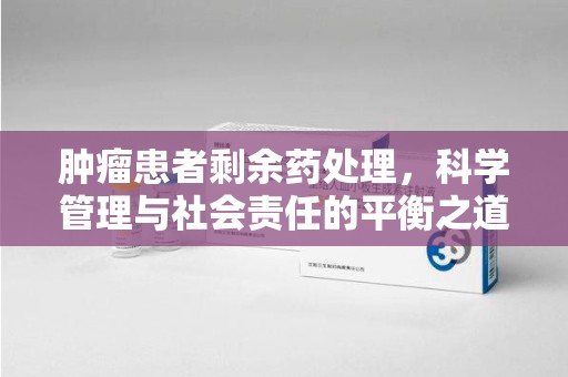南京肿瘤患者剩余药处理，科学管理与社会责任的平衡之道