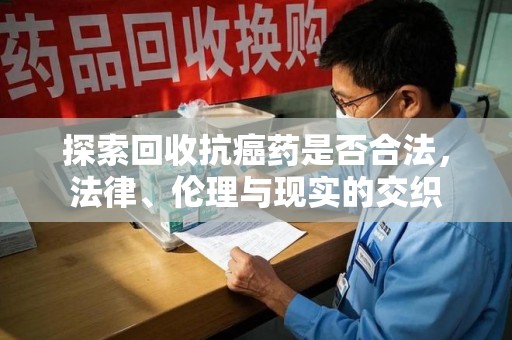 南京探索回收抗癌药是否合法，法律、伦理与现实的交织