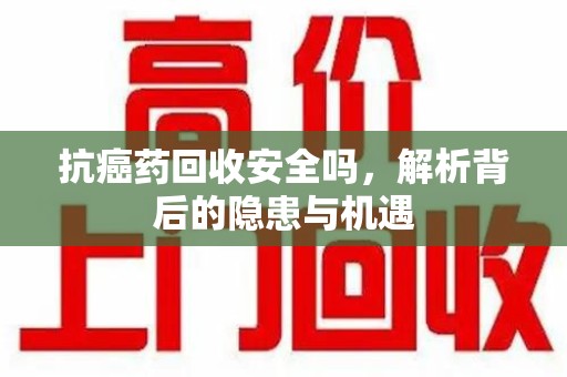 南京抗癌药回收安全吗，解析背后的隐患与机遇