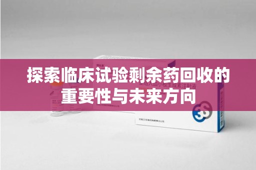 南京探索临床试验剩余药回收的重要性与未来方向