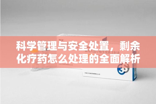 南京科学管理与安全处置，剩余化疗药怎么处理的全面解析