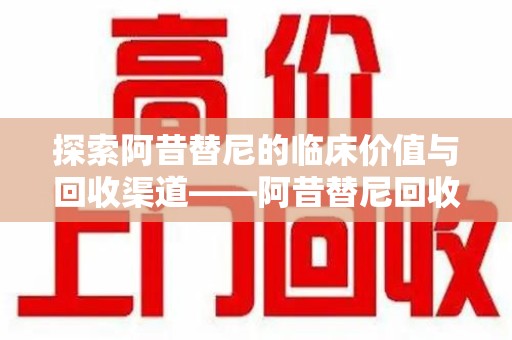 南京探索阿昔替尼的临床价值与回收渠道——阿昔替尼回收微信助力资源循环