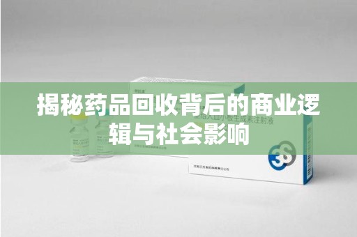 南京揭秘药品回收背后的商业逻辑与社会影响