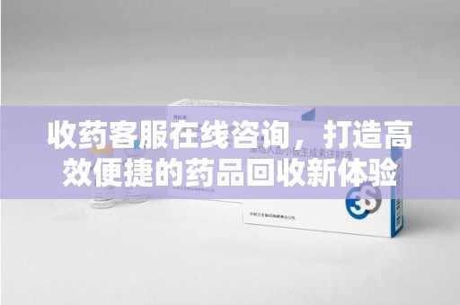 南京收药客服在线咨询，打造高效便捷的药品回收新体验