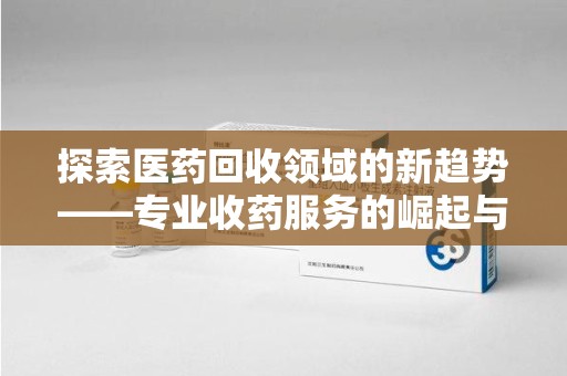 南京探索医药回收领域的新趋势——专业收药服务的崛起与未来