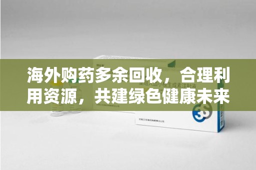 南京海外购药多余回收，合理利用资源，共建绿色健康未来